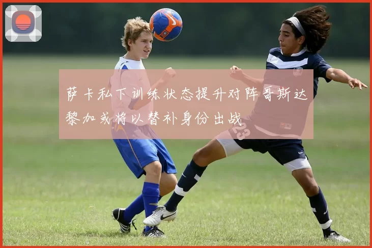 萨卡私下训练状态提升对阵哥斯达黎加或将以替补身份出战