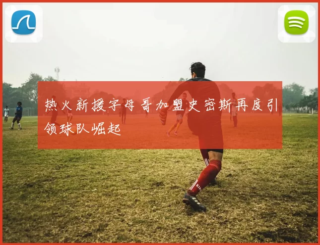 热火新援字母哥加盟史密斯再度引领球队崛起